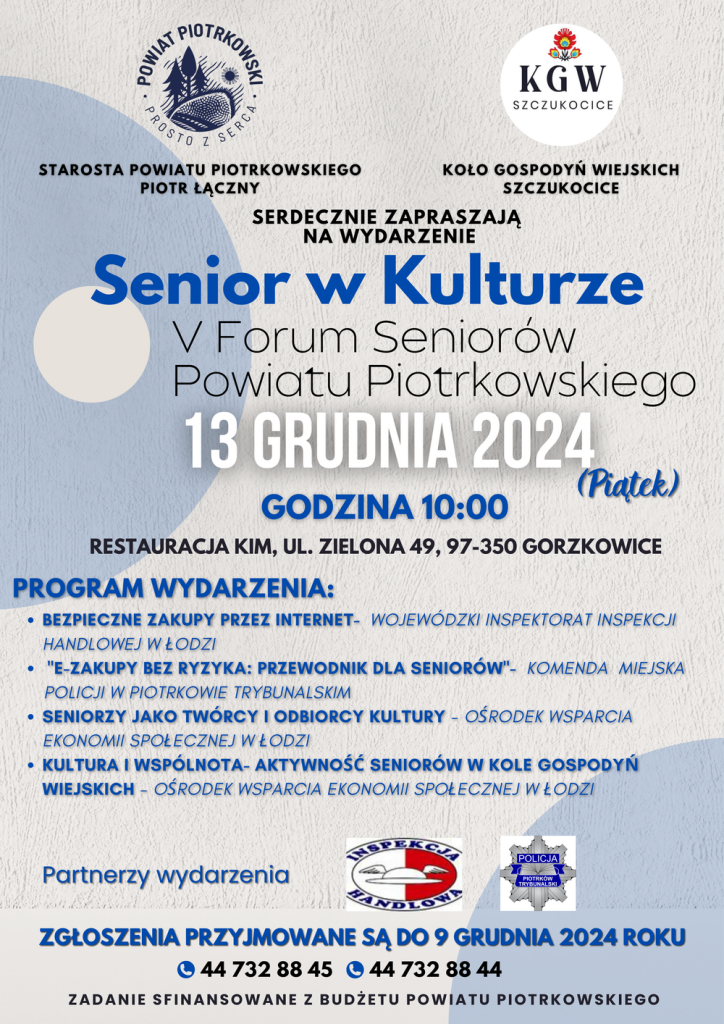  Plakat promujący wydarzenie "Senior w Kulturze – V Forum Seniorów Powiatu Piotrkowskiego", które odbędzie się 13 grudnia 2024 roku (piątek) o godzinie 10:00 w Restauracji KIM, ul. Zielona 49, 97-350 Gorzkowice.   Organizatorami wydarzenia są Starosta Powiatu Piotrkowskiego Piotr Łączny oraz Koło Gospodyń Wiejskich w Szczukocicach.   Program wydarzenia:      Bezpieczne zakupy przez internet – Wojewódzki Inspektorat Inspekcji Handlowej w Łodzi     „E-zakupy bez ryzyka: Przewodnik dla seniorów” – Komenda Miejska Policji w Piotrkowie Trybunalskim     Seniorzy jako twórcy i odbiorcy kultury – Ośrodek Wsparcia Ekonomii Społecznej w Łodzi     Kultura i wspólnota – aktywność seniorów w Kole Gospodyń Wiejskich – Ośrodek Wsparcia Ekonomii Społecznej w Łodzi  Na dole plakatu znajduje się informacja o przyjmowaniu zgłoszeń do 9 grudnia 2024 roku pod numerami telefonów: 44 732 88 45 oraz 44 732 88 44.   Partnerami wydarzenia są: Wojewódzki Inspektorat Inspekcji Handlowej, Komenda Miejska Policji w Piotrkowie Trybunalskim oraz Ośrodek Wsparcia Ekonomii Społecznej w Łodzi.   Plakat zawiera logotyp Powiatu Piotrkowskiego, Koła Gospodyń Wiejskich w Szczukocicach oraz partnerów wydarzenia. Na samym dole widnieje informacja: Zadanie sfinansowane z budżetu Powiatu Piotrkowskiego. 