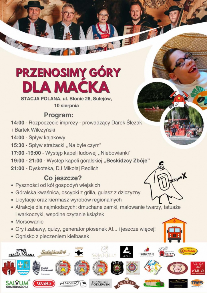 Zapraszamy na wielki festyn charytatywny "Przenosimy góry dla Maćka"!  Kiedy? 10 sierpnia, start o godz. 14:00 Gdzie? Stacja Polana, ul. Błonie 26, Sulejów  Przygotowaliśmy mnóstwo atrakcji dla całej rodziny!  Program imprezy: - 14:00 - Rozpoczęcie z Darkiem Ślęzakiem i Bartkiem Wilczyńskim - 14:00 - Spływ kajakowy - 15:30 - Spływ strażacki "Na byle czym" - 17:00-19:00 - Koncert zespołu ludowego "Niebowianki" - 19:00-21:00 - Występ kapeli góralskiej "Beskidczy Zbóje" - 21:00 - Dyskoteka z DJ Mikołajem Redlichem  Dodatkowe atrakcje: - Tradycyjne przysmaki od kół gospodyń wiejskich - Góralska kwaśnica, oscypki z grilla, gulasz z dziczyzny - Licytacje i kiermasz wyrobów regionalnych - Dla dzieci: dmuchane zamki, malowanie twarzy, tatuaże, warkoczyki, wspólne czytanie książek - Morsowanie - Gry i zabawy, quizy, generator piosenek AI... i jeszcze więcej! - Ognisko z pieczeniem kiełbasek  Opis plakatu:  Na górze plakatu znajduje się kolorowe zdjęcie zespołu muzycznego w tradycyjnych góralskich strojach. Na zdjęciu jest pięć osób, trzy kobiety i dwóch mężczyzn, wszyscy trzymają instrumenty muzyczne, takie jak akordeon i skrzypce.  Po prawej stronie plakatu znajduje się zdjęcie uśmiechniętego chłopca, który jest głównym beneficjentem wydarzenia. Obok jego zdjęcia umieszczono dwie mniejsze fotografie: jedna przedstawia osoby płynące kajakiem, a druga pokazuje strażaków na łodzi podczas spływu strażackiego.  Tytuł wydarzenia "Przenosimy góry dla Maćka" jest napisany dużymi, czerwonymi literami. Poniżej znajduje się adres i data wydarzenia.  Program wydarzenia jest szczegółowo opisany z godzinami poszczególnych atrakcji, takich jak spływy kajakowe, występy zespołów muzycznych, dyskoteka i wiele innych.   Na dole plakatu znajdują się loga różnych sponsorów i partnerów wydarzenia. W lewym dolnym rogu jest logo Stacji Polana, a obok niego kilka innych logotypów firm i organizacji wspierających wydarzenie.  Cały plakat jest utrzymany w ciepłych, przyjaznych kolorach, z elementami graficznymi i ilustracjami, które nadają mu radosny i zachęcający charakter.