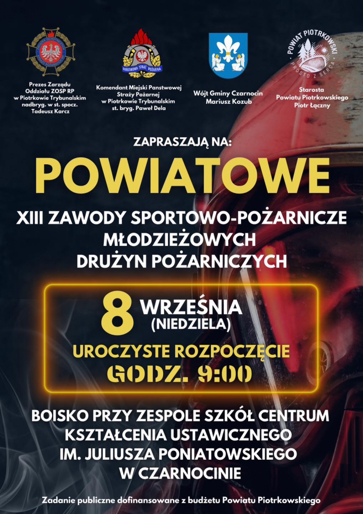  Starosta Powiatu Piotrkowskiego Piotr Łączny ZAPRASZAJĄ NA: POWIATOWE ZAWODY SPORTOWO- SPORTOWO-POŻARNICZE MŁODZIEŻOWYCH DRUŻYN POŻARNICZYCH 8 WRZEŚNIA (NIEDZIELA) UROCZYSTE ROZPOCZĘCIE GODZ. 9:00 BOISKO PRZY ZESPOLE SZKÓŁ CENTRUM KSZTAŁCENIA USTAWICZNEGO IM. JULIUSZA PONIATOWSKIEGO w CZARNOCINIE Zadanie publiczne dofinansowane budżetu Powiatu Piotrkowskiego‎”‎‎.