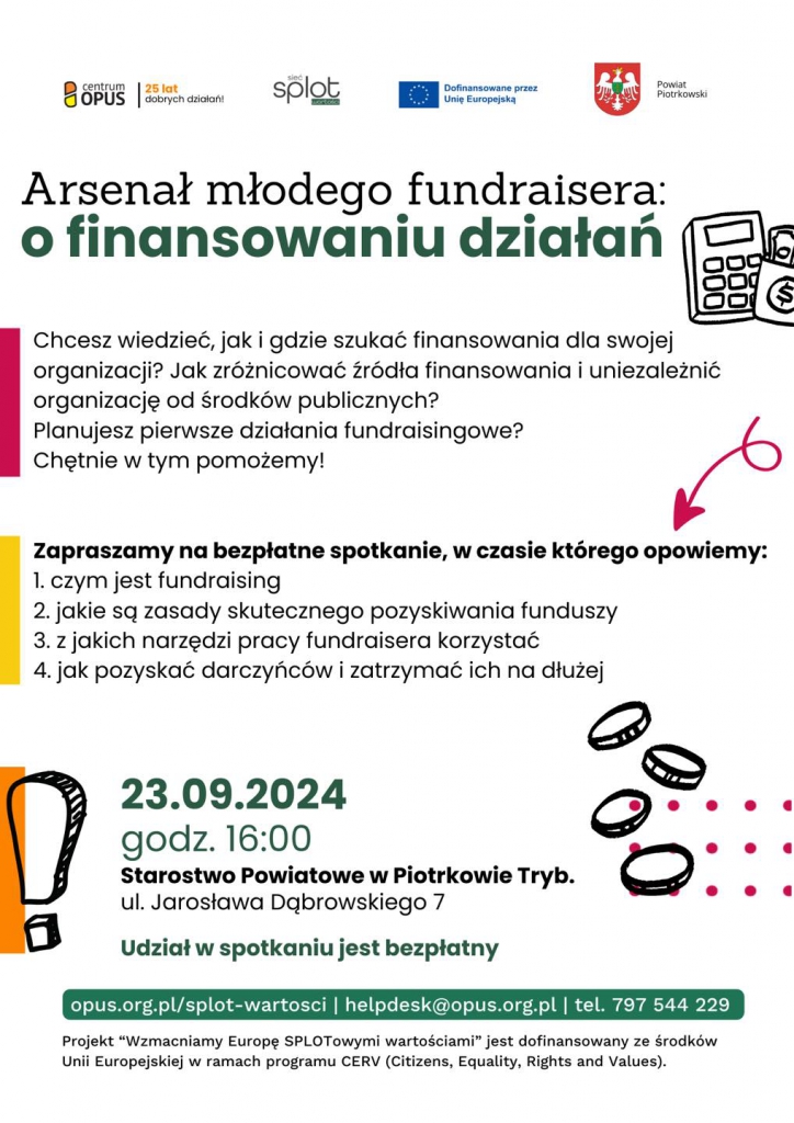 Chcesz dowiedzieć się, jak skutecznie pozyskiwać fundusze na rozwój swojej organizacji? A może planujesz pierwsze działania fundraisingowe i nie wiesz, od czego zacząć? Zapraszamy na bezpłatne spotkanie dla młodych fundraiserów  , gdzie dowiesz się: 1. Czym jest fundraising 2. Jakie są zasady skutecznego pozyskiwania funduszy 3. Jakie narzędzia pomogą Ci w pracy fundraisera 4. Jak pozyskać darczyńców i zatrzymać ich na dłużej  Bezpłatne spotkanie zaplanowano na 23 września 2024 roku o godz. 16:00 w Starostwie Powiatowym w Piotrkowie Trybunalskim, ul. Dąbrowskiego 7. Kontakt: helpdesk@opus.org.pl lub tel. 797 544 229