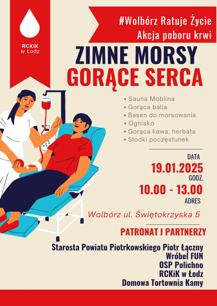 Plakat promujący wydarzenie „Zimne Morsy, Gorące Serca”, organizowane w Wolborzu 19 stycznia 2025 roku w godzinach 10:00-13:00.     Na górze plakatu znajduje się hasło: „#Wolbórz Ratuje Życie. Akcja poboru krwi”. Obok widnieje logo Regionalnego Centrum Krwiodawstwa i Krwiolecznictwa w Łodzi w postaci białej kropli krwi na czerwonym tle.     Centralną część plakatu zajmuje ilustracja przedstawiająca uśmiechniętą pielęgniarkę pobierającą krew od osoby siedzącej na fotelu.     Hasło główne wydarzenia brzmi: „Zimne Morsy, Gorące Serca”.     Po prawej stronie wymienione są atrakcje towarzyszące akcji: mobilna sauna, gorąca balia, basen do morsowania, ognisko, gorąca kawa i herbata oraz słodki poczęstunek.     Na dole podane są szczegóły wydarzenia:  • Data: 19 stycznia 2025  • Godzina: 10:00-13:00  • Miejsce: Wolbórz, ul. Świętokrzyska 5     Pod tekstem znajdują się informacje o patronacie i partnerach wydarzenia: Starosta Powiatu Piotrkowskiego Piotr Łączny, Wróbel FUN, OSP Polichno, RCKiK w Łodzi oraz Domowa Tortownia Kamy.     Tło plakatu jest jasne, z czerwonymi akcentami, a tekst jest czytelny i wyraźny.